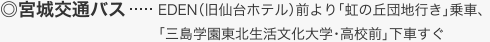 宮城交通バス・・・EDEN（旧仙台ホテル）前より「虹の丘団地行き」乗車、「三島学園東北生活文化大学・高校前」下車すぐ