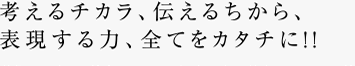 考えるチカラ、伝えるちから、表現する力、全てをカタチに!!