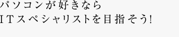 パソコンが好きならITスペシャリストを目指そう！