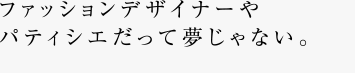 ファッションデザイナーやパティシエだって夢じゃない。