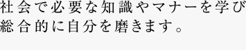 社会で必要な知識やマナーを学び総合的に自分を磨きます。