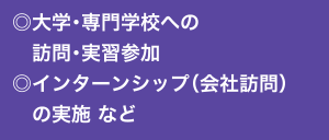 ◎大学・専門学校への訪問・実習参加 ◎インターンシップ（会社訪問）の実施 など