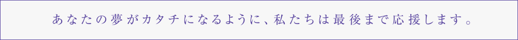 あなたの夢がカタチになるように、私たちは最後まで応援します。