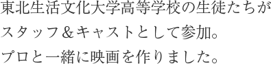 東北生活文化大学高等学校の生徒たちがスタッフ＆キャストとして参加。プロと一緒に映画を作りました。