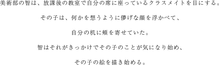 美術部の智は、放課後の教室で自分の席に座っているクラスメイトを目にする。その子は、何かを想うように儚げな顔を浮かべて、自分の机に頬を寄せていた。智はそれがきっかけでその子のことが気になり始め、その子の絵を描き始める。